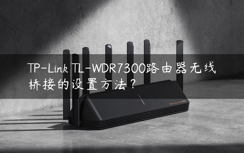 TP-Link TL-WDR7300路由器无线桥接的设置方法？
