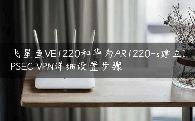 飞星鱼VE1220和华为AR1220-s建立IPSEC VPN详细设置步骤