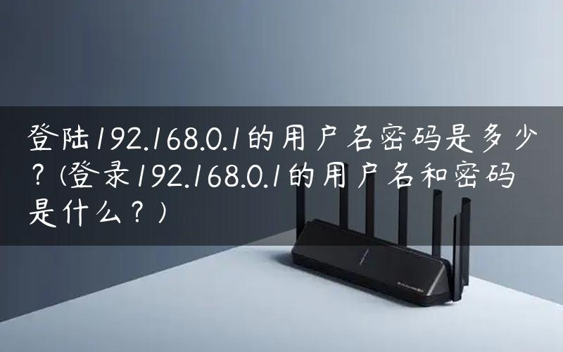 登陆192.168.0.1的用户名密码是多少？(登录192.168.0.1的用户名和密码是什么？)