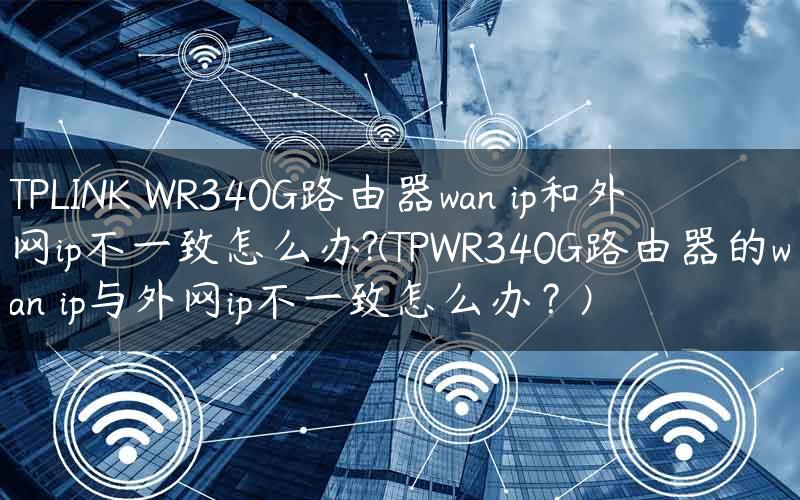 TPLINK WR340G路由器wan ip和外网ip不一致怎么办?(TPWR340G路由器的wan ip与外网ip不一致怎么办？)