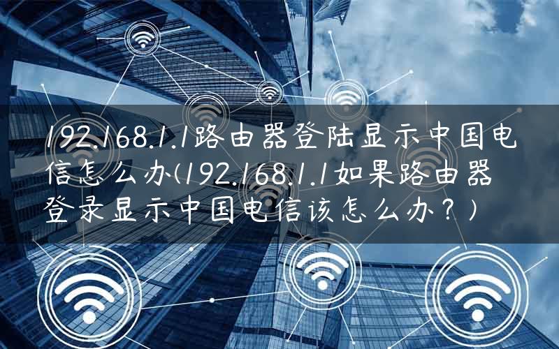 192.168.1.1路由器登陆显示中国电信怎么办(192.168.1.1如果路由器登录显示中国电信该怎么办？)