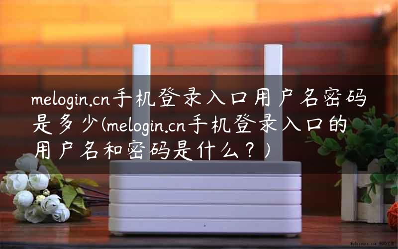 melogin.cn手机登录入口用户名密码是多少(melogin.cn手机登录入口的用户名和密码是什么？)
