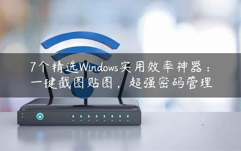 7个精选Windows实用效率神器：一键截图贴图，超强密码管理