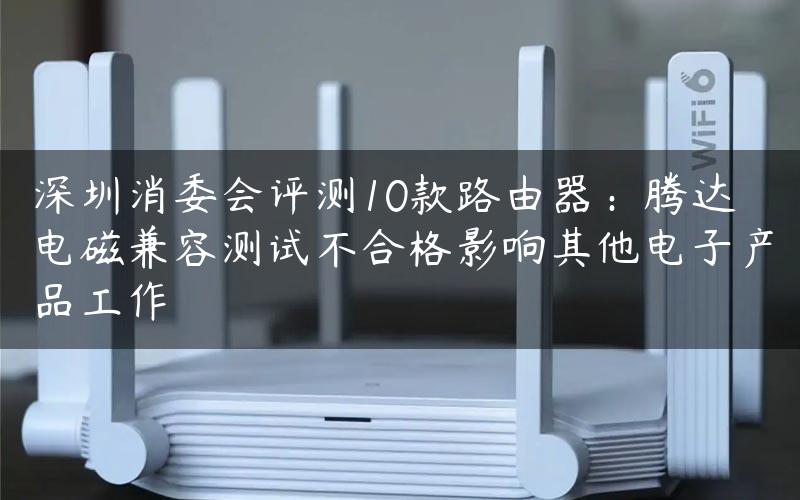 深圳消委会评测10款路由器：腾达电磁兼容测试不合格影响其他电子产品工作