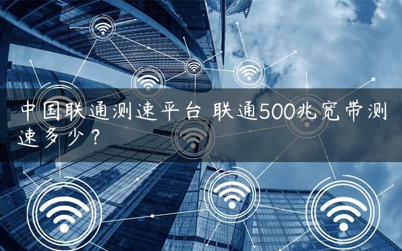 中国联通测速平台 联通500兆宽带测速多少？