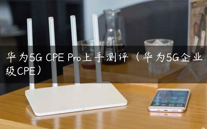 华为5G CPE Pro上手测评（华为5G企业级CPE）