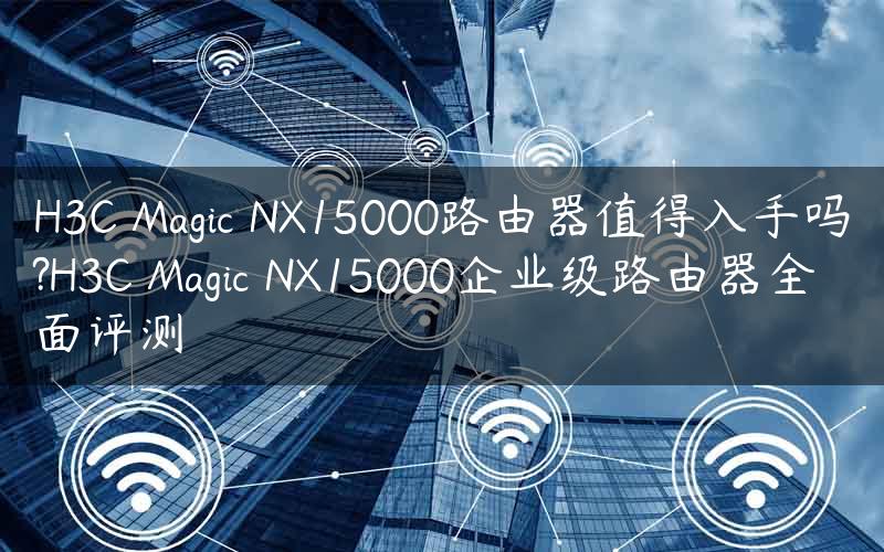 H3C Magic NX15000路由器值得入手吗?H3C Magic NX15000企业级路由器全面评测