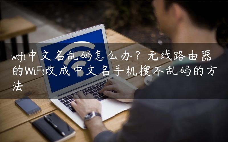 wifi中文名乱码怎么办？无线路由器的WiFi改成中文名手机搜不乱码的方法