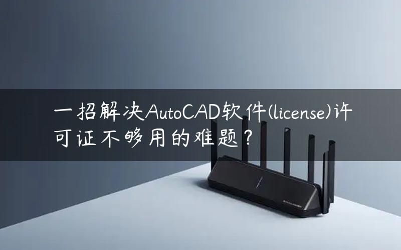 一招解决AutoCAD软件(license)许可证不够用的难题？