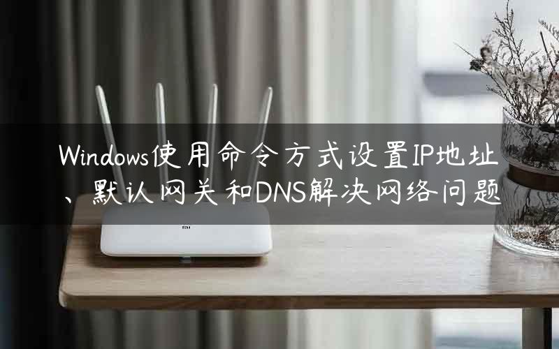 Windows使用命令方式设置IP地址、默认网关和DNS解决网络问题