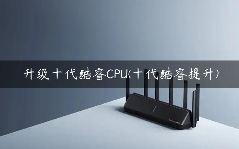 升级十代酷睿CPU(十代酷睿提升)
