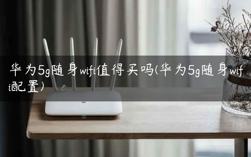 华为5g随身wifi值得买吗(华为5g随身wifi配置)