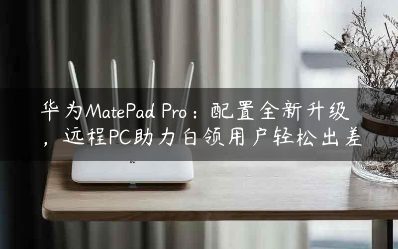 华为MatePad Pro：配置全新升级，远程PC助力白领用户轻松出差