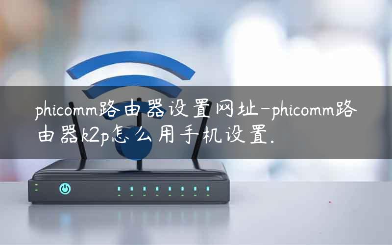 phicomm路由器设置网址-phicomm路由器k2p怎么用手机设置.