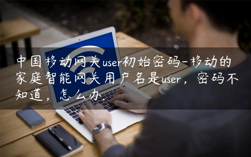 中国移动网关user初始密码-移动的家庭智能网关用户名是user，密码不知道，怎么办.