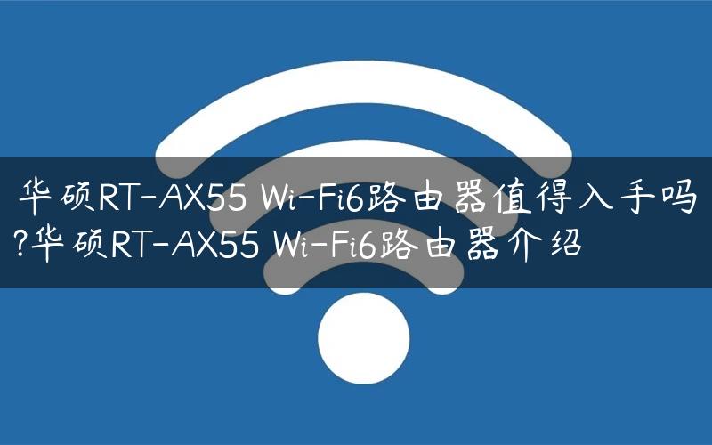 华硕RT-AX55 Wi-Fi6路由器值得入手吗?华硕RT-AX55 Wi-Fi6路由器介绍