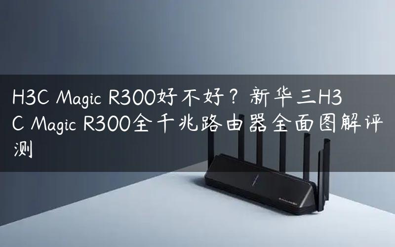 H3C Magic R300好不好？新华三H3C Magic R300全千兆路由器全面图解评测