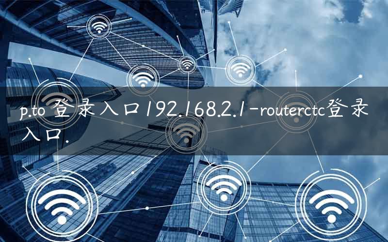 p.to 登录入口192.168.2.1-routerctc登录入口.