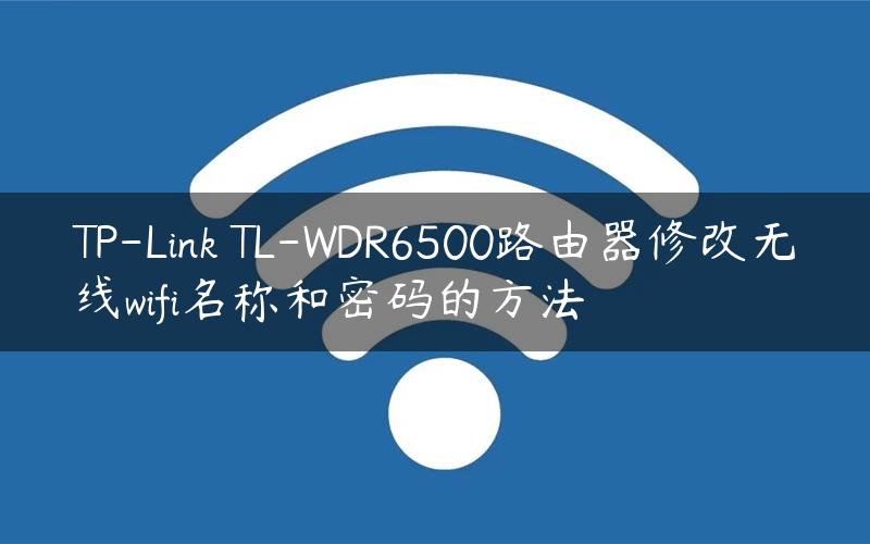 TP-Link TL-WDR6500路由器修改无线wifi名称和密码的方法